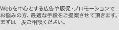 Webを中心とする広告や販促・プロモーションでお悩みの方、最適な手段をご提案させて頂きます。まずは一度ご相談ください。