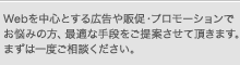Webを中心とする広告や販促・プロモーションでお悩みの方、最適な手段をご提案させて頂きます。まずは一度ご相談ください。
